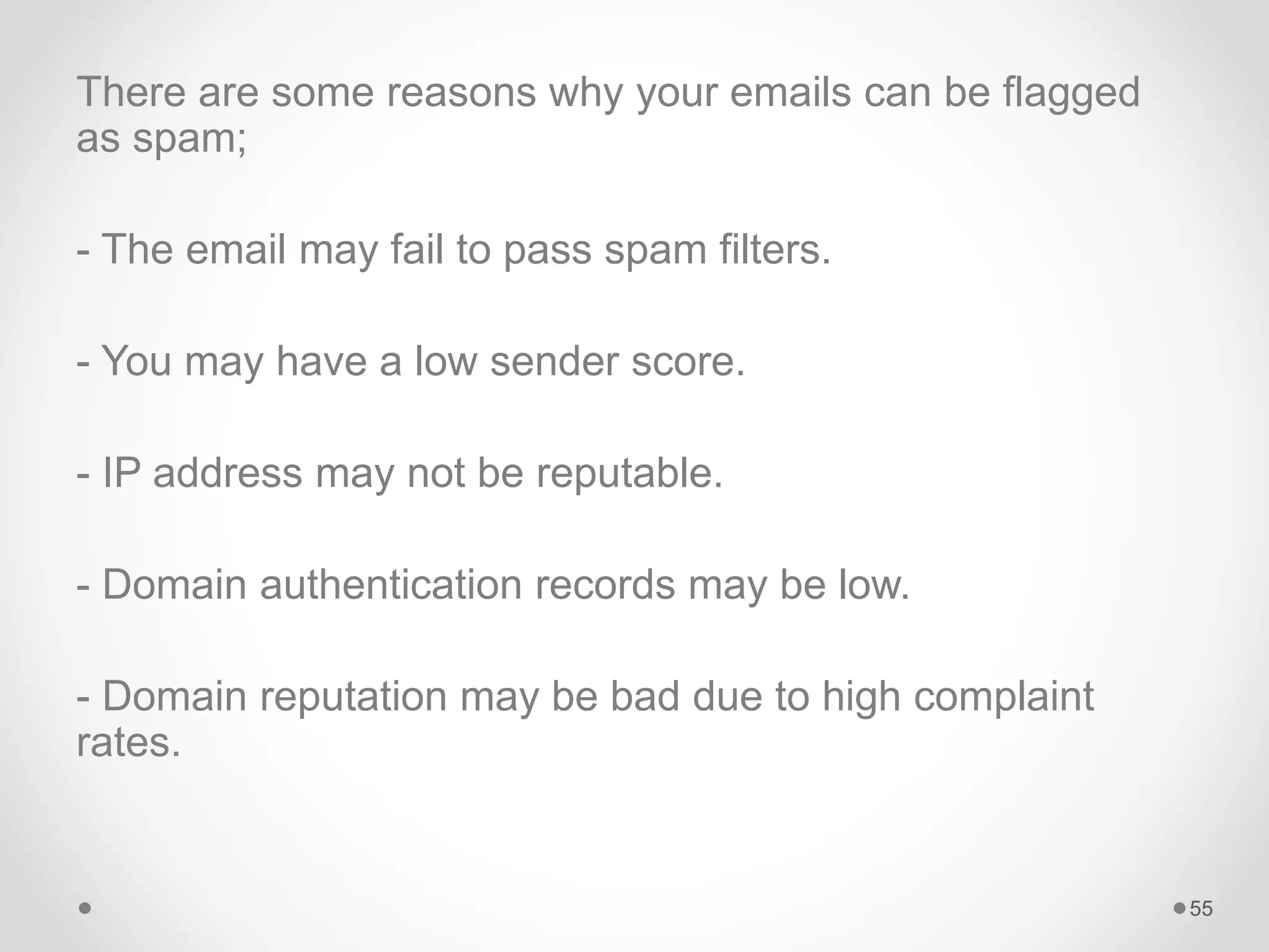 There are some reasons why your emails can be flagged
as spam;
- The email may fail to pass spam filters.
- You may have a low sender score.
- IP address may not be reputable.
- Domain authentication records may be low.
- Domain reputation may be bad due to high complaint
rates.
55
 