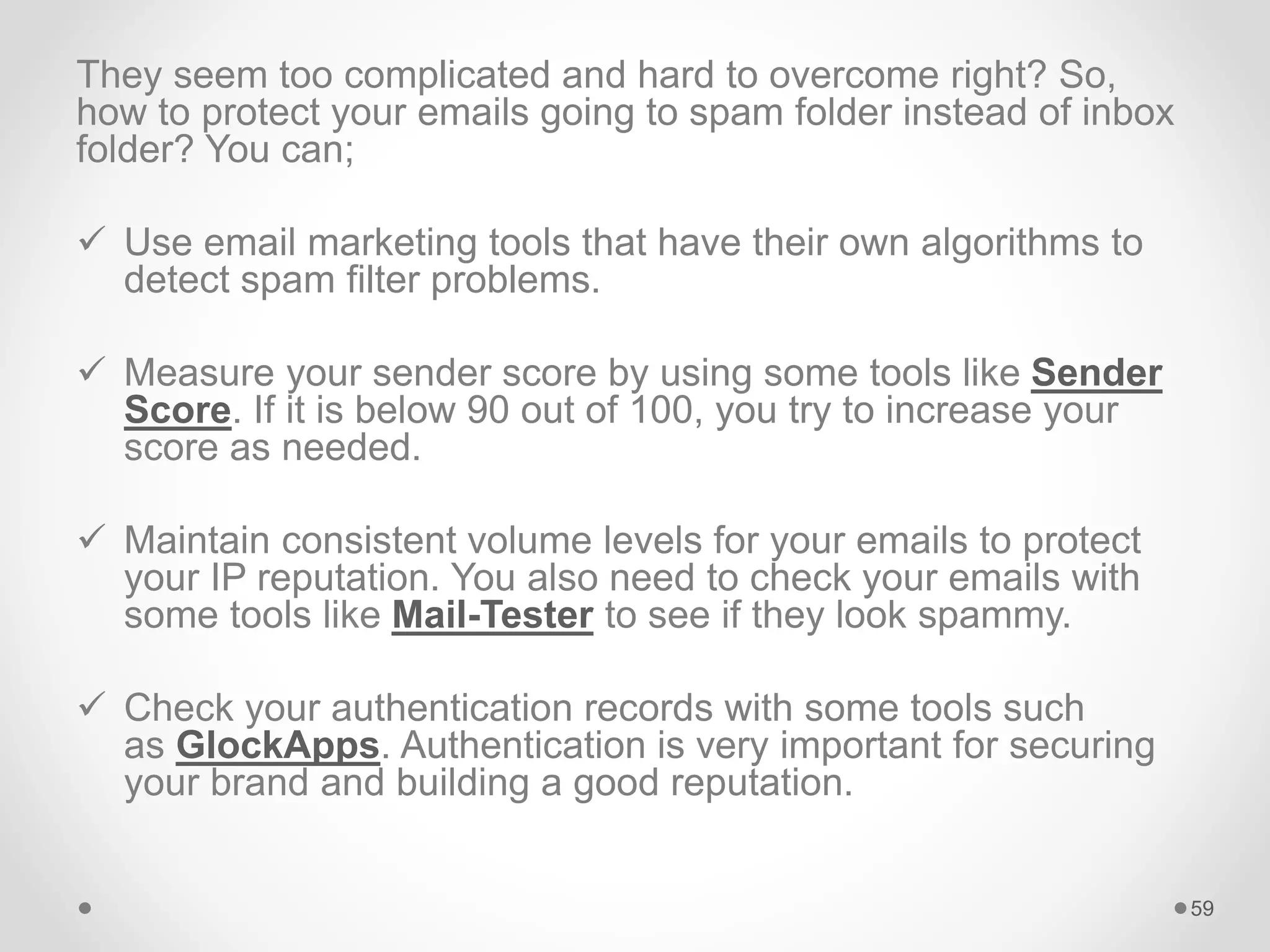 They seem too complicated and hard to overcome right? So,
how to protect your emails going to spam folder instead of inbox
folder? You can;
 Use email marketing tools that have their own algorithms to
detect spam filter problems.
 Measure your sender score by using some tools like Sender
Score. If it is below 90 out of 100, you try to increase your
score as needed.
 Maintain consistent volume levels for your emails to protect
your IP reputation. You also need to check your emails with
some tools like Mail-Tester to see if they look spammy.
 Check your authentication records with some tools such
as GlockApps. Authentication is very important for securing
your brand and building a good reputation.
59
 