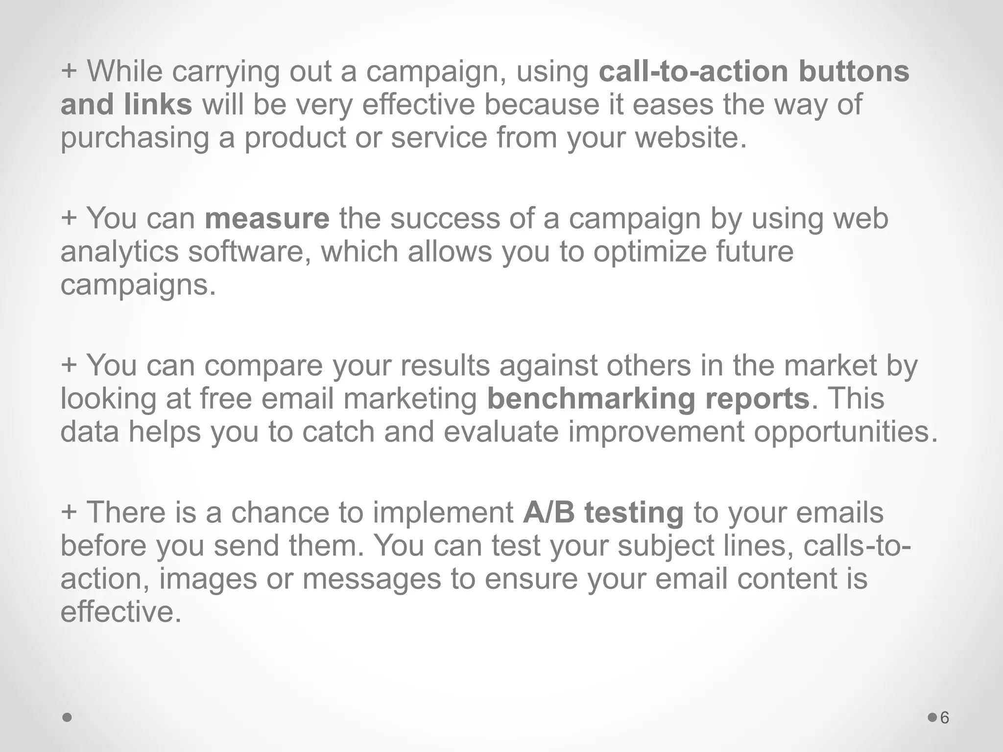 + While carrying out a campaign, using call-to-action buttons
and links will be very effective because it eases the way of
purchasing a product or service from your website.
+ You can measure the success of a campaign by using web
analytics software, which allows you to optimize future
campaigns.
+ You can compare your results against others in the market by
looking at free email marketing benchmarking reports. This
data helps you to catch and evaluate improvement opportunities.
+ There is a chance to implement A/B testing to your emails
before you send them. You can test your subject lines, calls-to-
action, images or messages to ensure your email content is
effective.
6
 