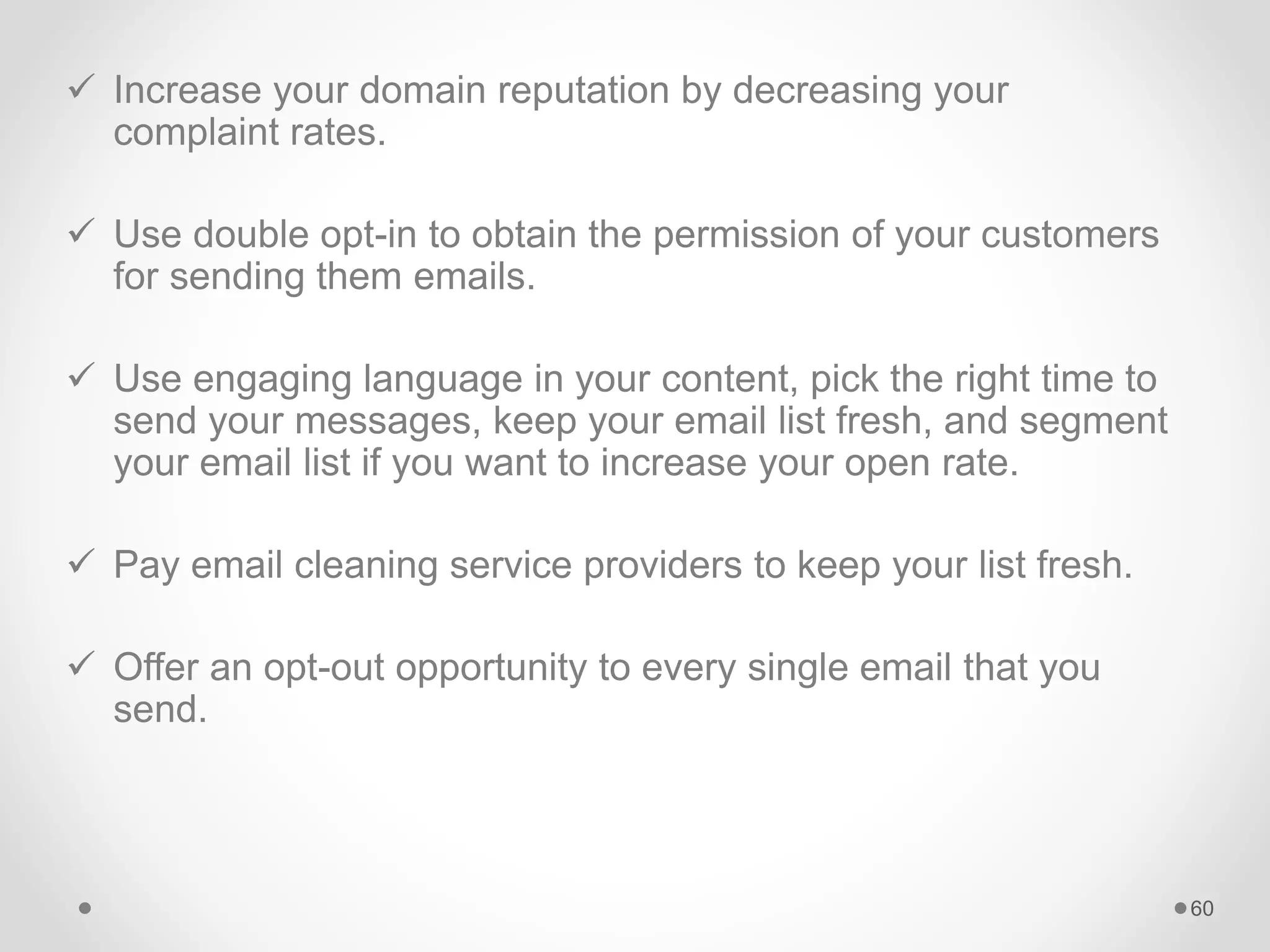  Increase your domain reputation by decreasing your
complaint rates.
 Use double opt-in to obtain the permission of your customers
for sending them emails.
 Use engaging language in your content, pick the right time to
send your messages, keep your email list fresh, and segment
your email list if you want to increase your open rate.
 Pay email cleaning service providers to keep your list fresh.
 Offer an opt-out opportunity to every single email that you
send.
60
 