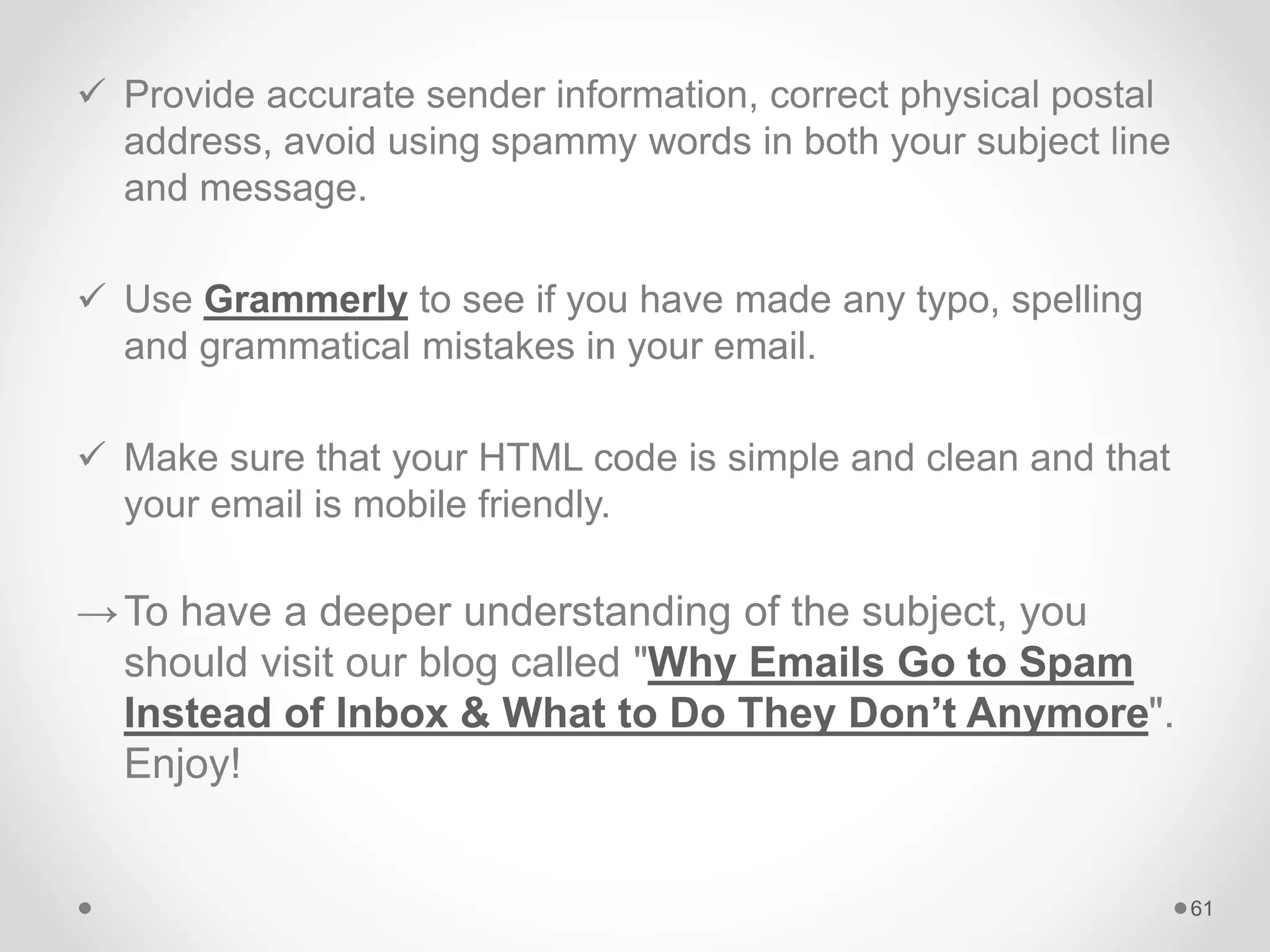  Provide accurate sender information, correct physical postal
address, avoid using spammy words in both your subject line
and message.
 Use Grammerly to see if you have made any typo, spelling
and grammatical mistakes in your email.
 Make sure that your HTML code is simple and clean and that
your email is mobile friendly.
→To have a deeper understanding of the subject, you
should visit our blog called "Why Emails Go to Spam
Instead of Inbox & What to Do They Don’t Anymore".
Enjoy!
61
 