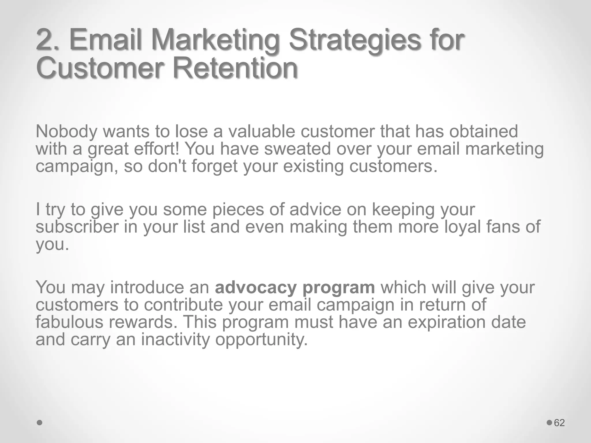 2. Email Marketing Strategies for
Customer Retention
Nobody wants to lose a valuable customer that has obtained
with a great effort! You have sweated over your email marketing
campaign, so don't forget your existing customers.
I try to give you some pieces of advice on keeping your
subscriber in your list and even making them more loyal fans of
you.
You may introduce an advocacy program which will give your
customers to contribute your email campaign in return of
fabulous rewards. This program must have an expiration date
and carry an inactivity opportunity.
62
 