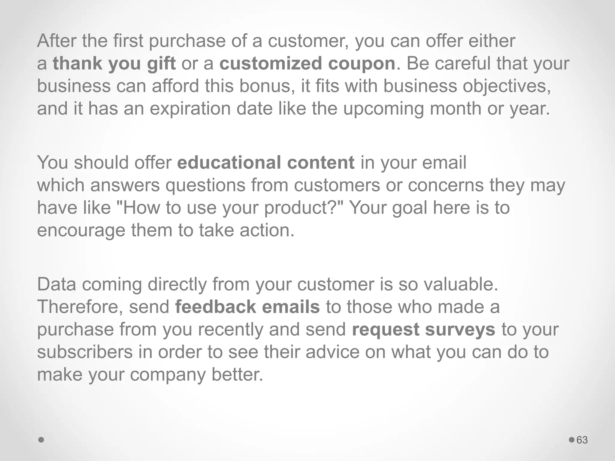 After the first purchase of a customer, you can offer either
a thank you gift or a customized coupon. Be careful that your
business can afford this bonus, it fits with business objectives,
and it has an expiration date like the upcoming month or year.
You should offer educational content in your email
which answers questions from customers or concerns they may
have like "How to use your product?" Your goal here is to
encourage them to take action.
Data coming directly from your customer is so valuable.
Therefore, send feedback emails to those who made a
purchase from you recently and send request surveys to your
subscribers in order to see their advice on what you can do to
make your company better.
63
 