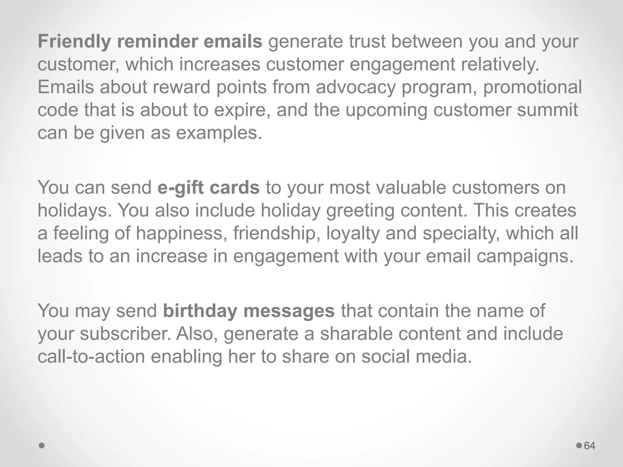 Friendly reminder emails generate trust between you and your
customer, which increases customer engagement relatively.
Emails about reward points from advocacy program, promotional
code that is about to expire, and the upcoming customer summit
can be given as examples.
You can send e-gift cards to your most valuable customers on
holidays. You also include holiday greeting content. This creates
a feeling of happiness, friendship, loyalty and specialty, which all
leads to an increase in engagement with your email campaigns.
You may send birthday messages that contain the name of
your subscriber. Also, generate a sharable content and include
call-to-action enabling her to share on social media.
64
 