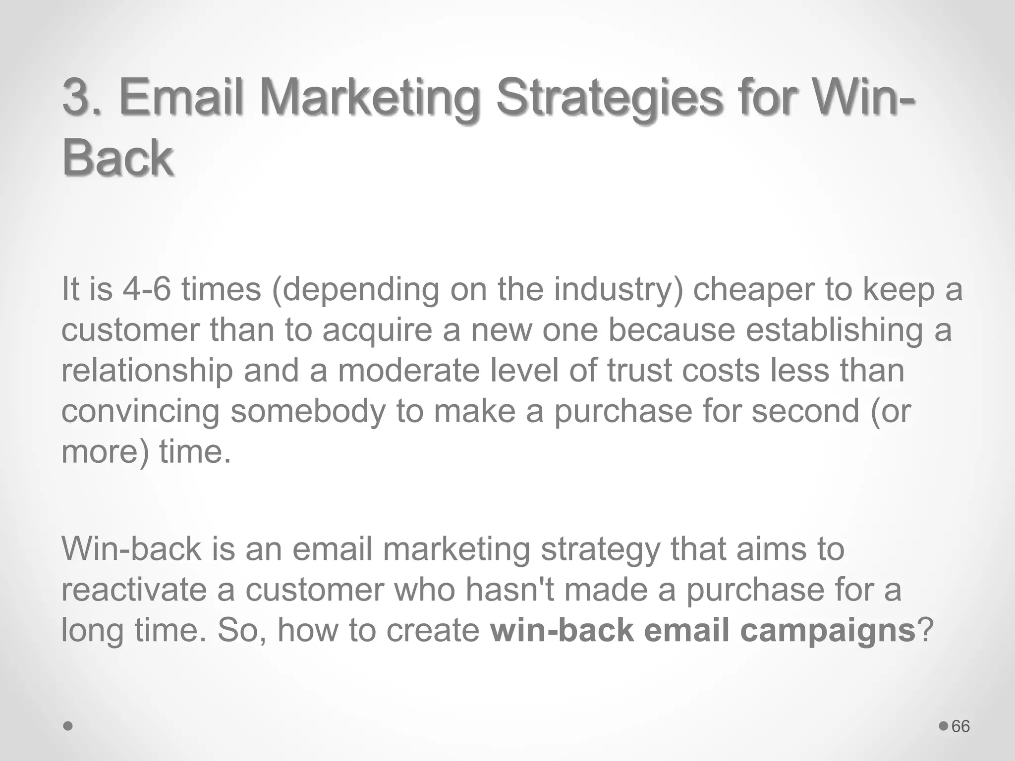 3. Email Marketing Strategies for Win-
Back
It is 4-6 times (depending on the industry) cheaper to keep a
customer than to acquire a new one because establishing a
relationship and a moderate level of trust costs less than
convincing somebody to make a purchase for second (or
more) time.
Win-back is an email marketing strategy that aims to
reactivate a customer who hasn't made a purchase for a
long time. So, how to create win-back email campaigns?
66
 