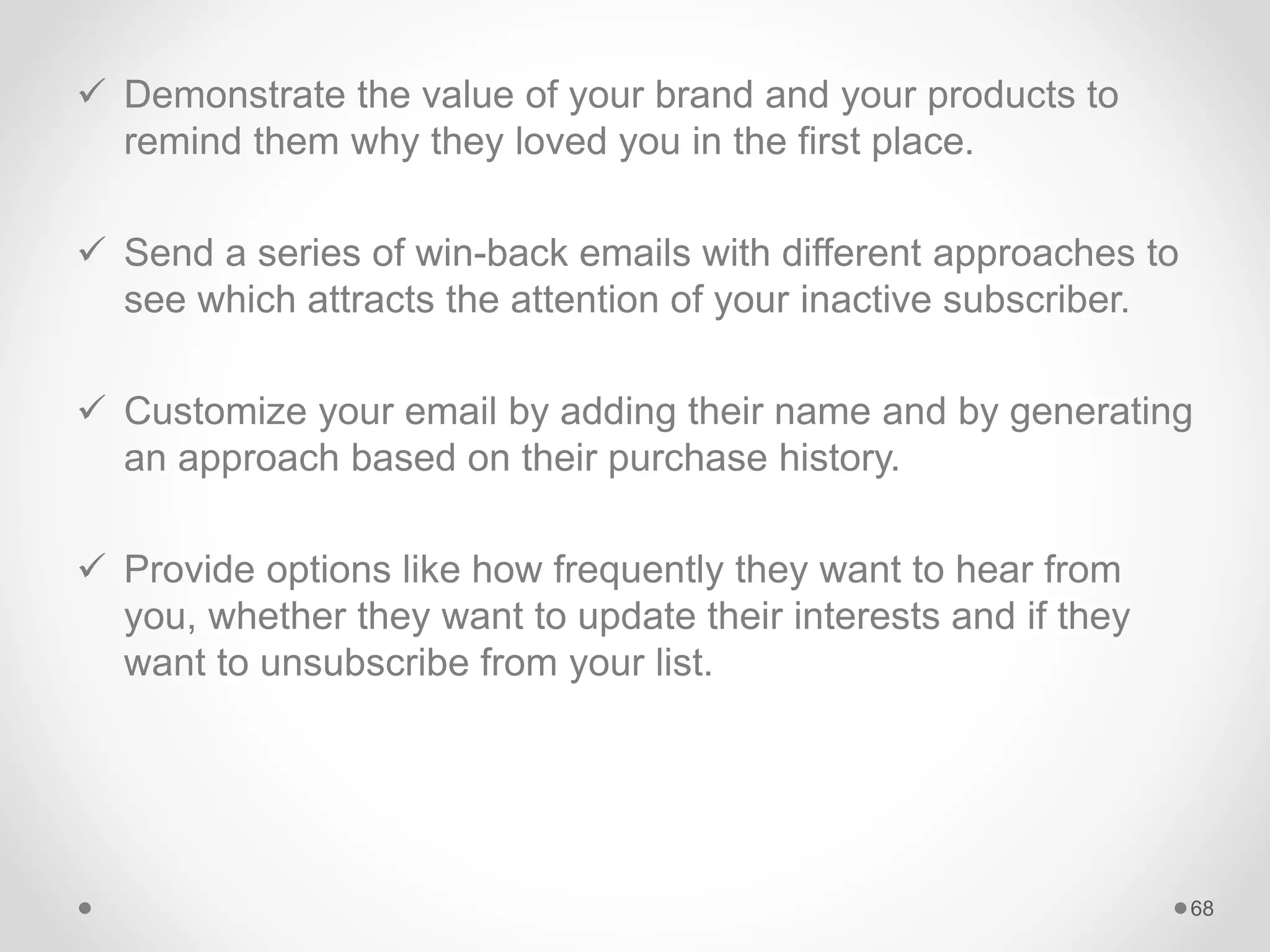  Demonstrate the value of your brand and your products to
remind them why they loved you in the first place.
 Send a series of win-back emails with different approaches to
see which attracts the attention of your inactive subscriber.
 Customize your email by adding their name and by generating
an approach based on their purchase history.
 Provide options like how frequently they want to hear from
you, whether they want to update their interests and if they
want to unsubscribe from your list.
68
 