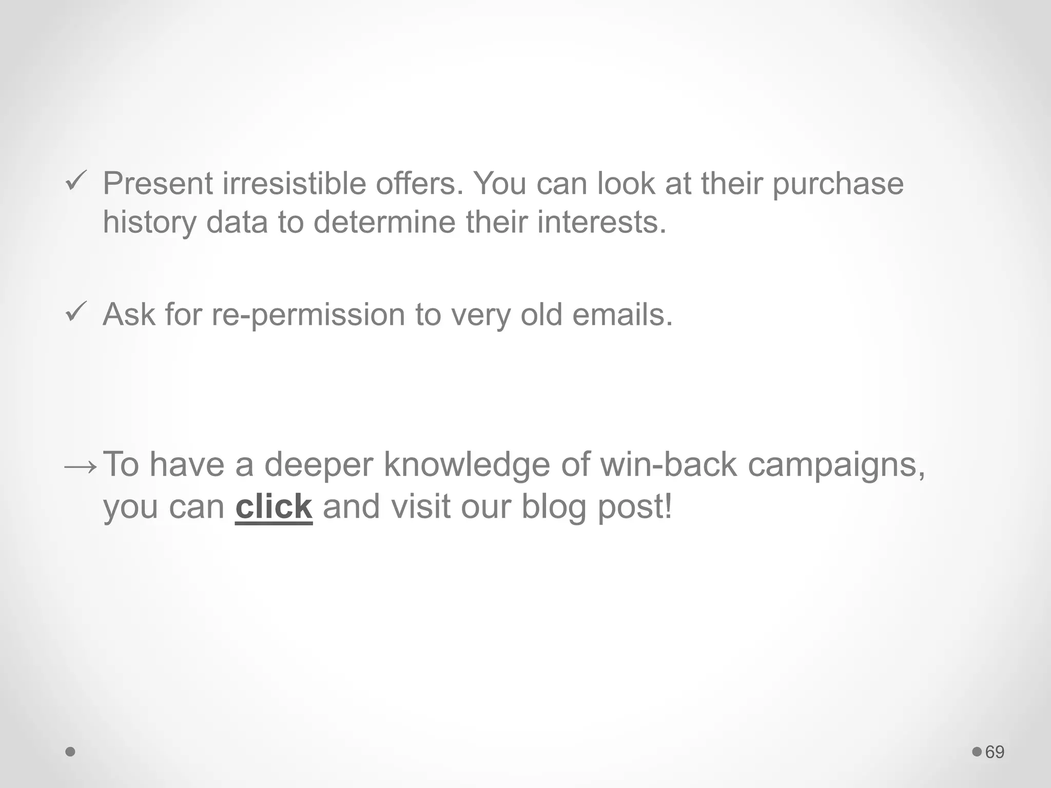  Present irresistible offers. You can look at their purchase
history data to determine their interests.
 Ask for re-permission to very old emails.
→To have a deeper knowledge of win-back campaigns,
you can click and visit our blog post!
69
 