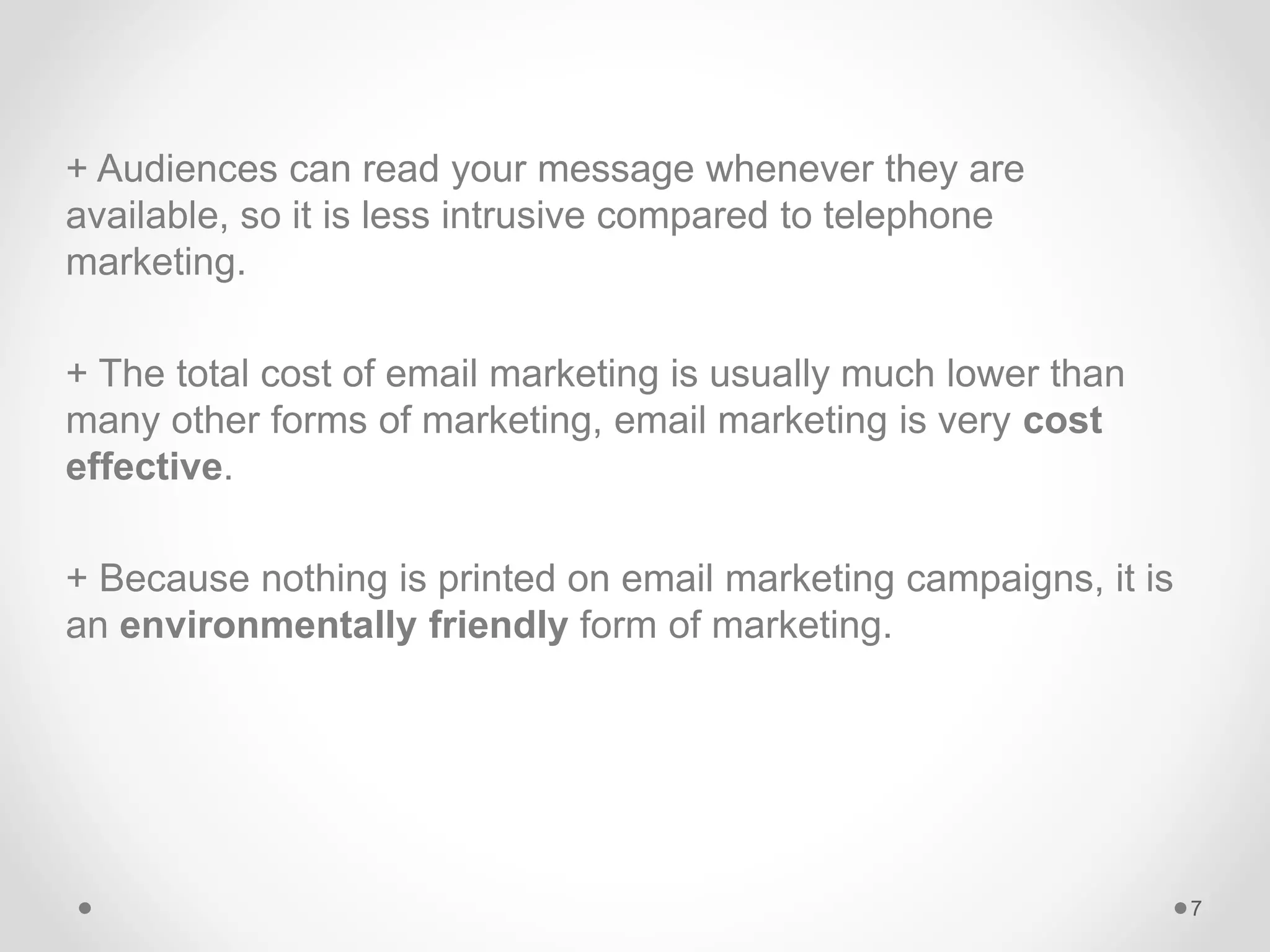 + Audiences can read your message whenever they are
available, so it is less intrusive compared to telephone
marketing.
+ The total cost of email marketing is usually much lower than
many other forms of marketing, email marketing is very cost
effective.
+ Because nothing is printed on email marketing campaigns, it is
an environmentally friendly form of marketing.
7
 