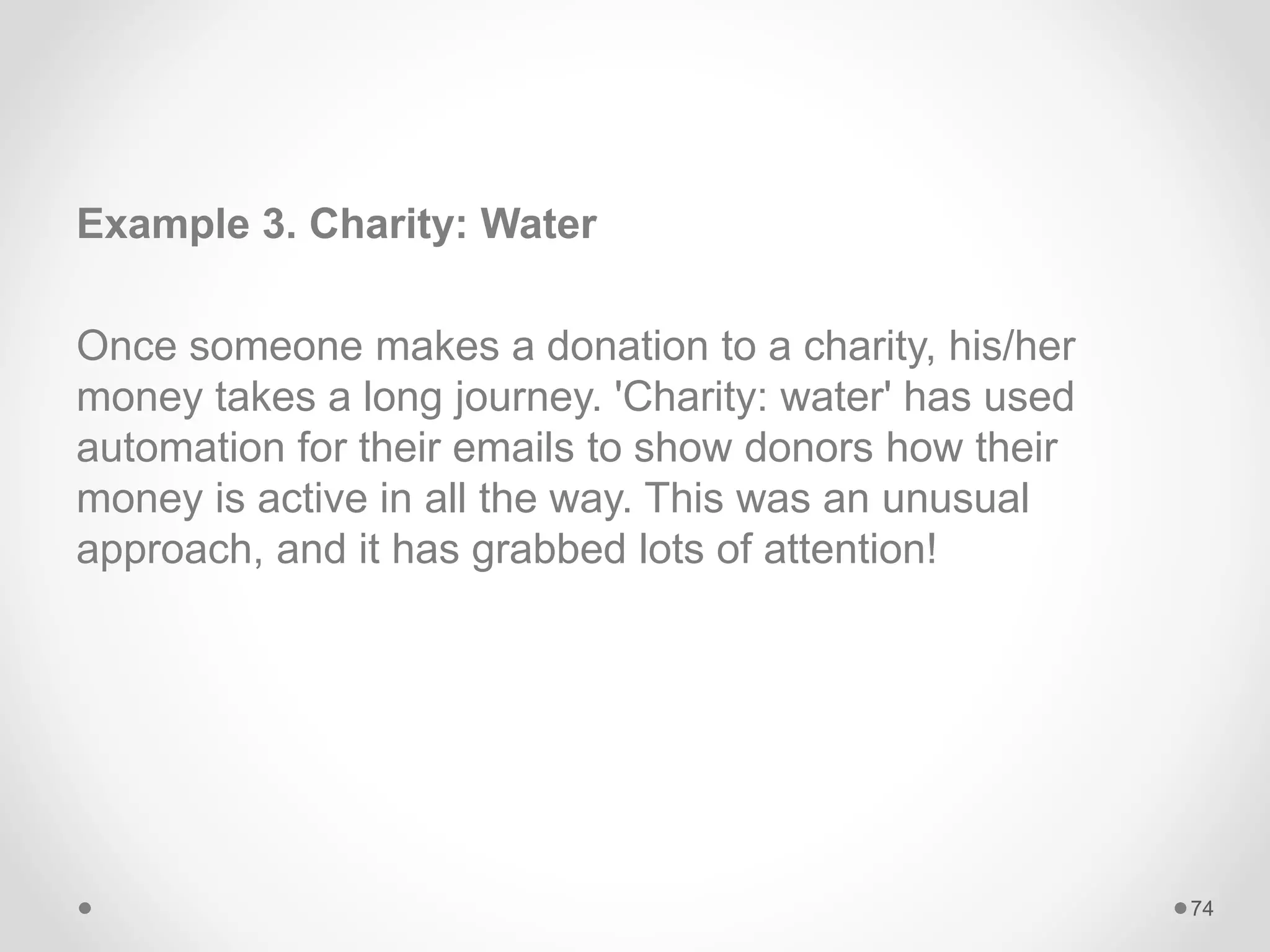 Example 3. Charity: Water
Once someone makes a donation to a charity, his/her
money takes a long journey. 'Charity: water' has used
automation for their emails to show donors how their
money is active in all the way. This was an unusual
approach, and it has grabbed lots of attention!
74
 