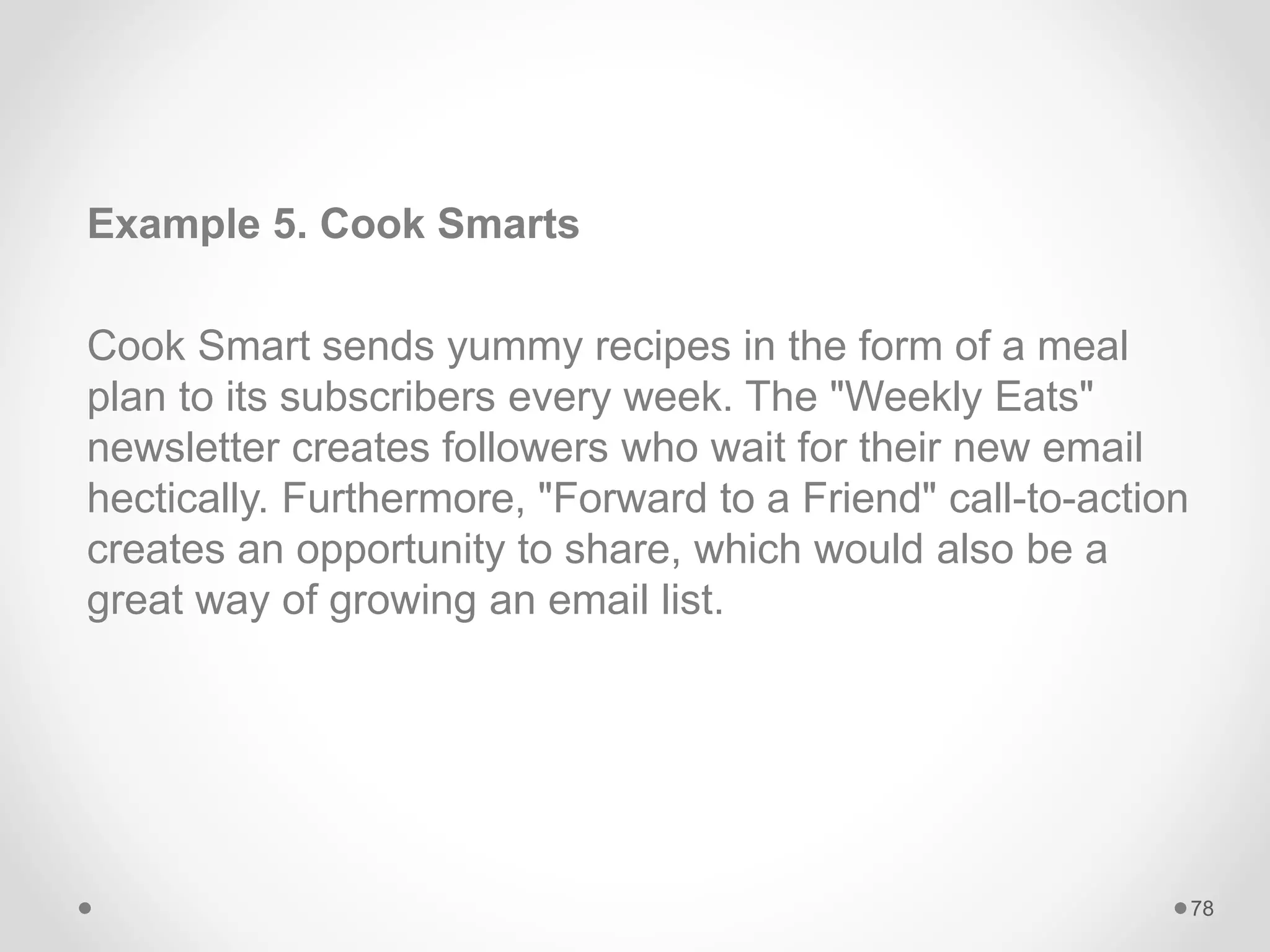 Example 5. Cook Smarts
Cook Smart sends yummy recipes in the form of a meal
plan to its subscribers every week. The "Weekly Eats"
newsletter creates followers who wait for their new email
hectically. Furthermore, "Forward to a Friend" call-to-action
creates an opportunity to share, which would also be a
great way of growing an email list.
78
 