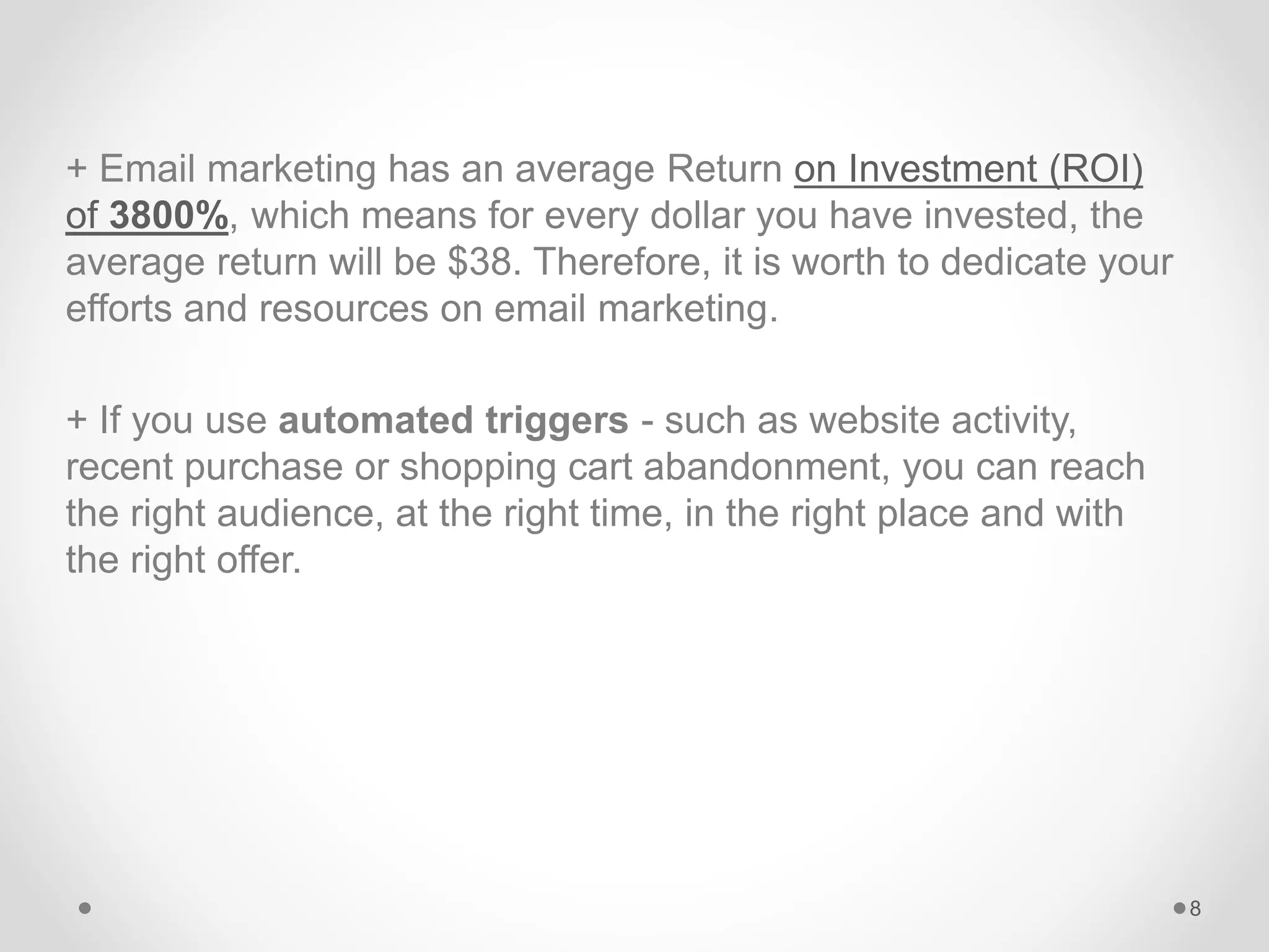 + Email marketing has an average Return on Investment (ROI)
of 3800%, which means for every dollar you have invested, the
average return will be $38. Therefore, it is worth to dedicate your
efforts and resources on email marketing.
+ If you use automated triggers - such as website activity,
recent purchase or shopping cart abandonment, you can reach
the right audience, at the right time, in the right place and with
the right offer.
8
 