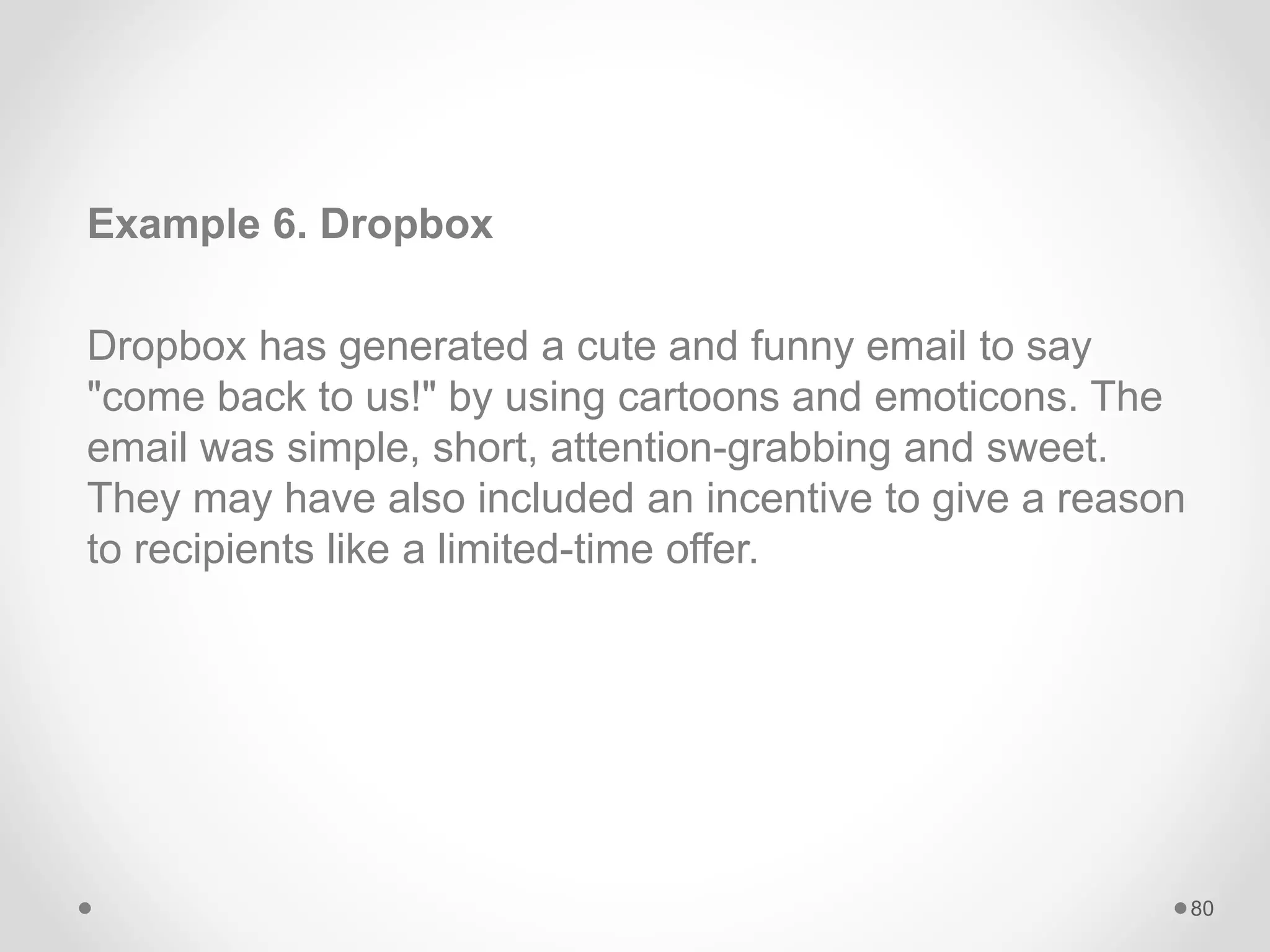 Example 6. Dropbox
Dropbox has generated a cute and funny email to say
"come back to us!" by using cartoons and emoticons. The
email was simple, short, attention-grabbing and sweet.
They may have also included an incentive to give a reason
to recipients like a limited-time offer.
80
 