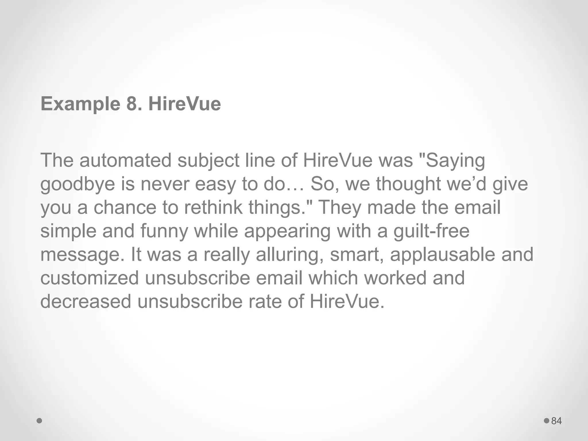 Example 8. HireVue
The automated subject line of HireVue was "Saying
goodbye is never easy to do… So, we thought we’d give
you a chance to rethink things." They made the email
simple and funny while appearing with a guilt-free
message. It was a really alluring, smart, applausable and
customized unsubscribe email which worked and
decreased unsubscribe rate of HireVue.
84
 