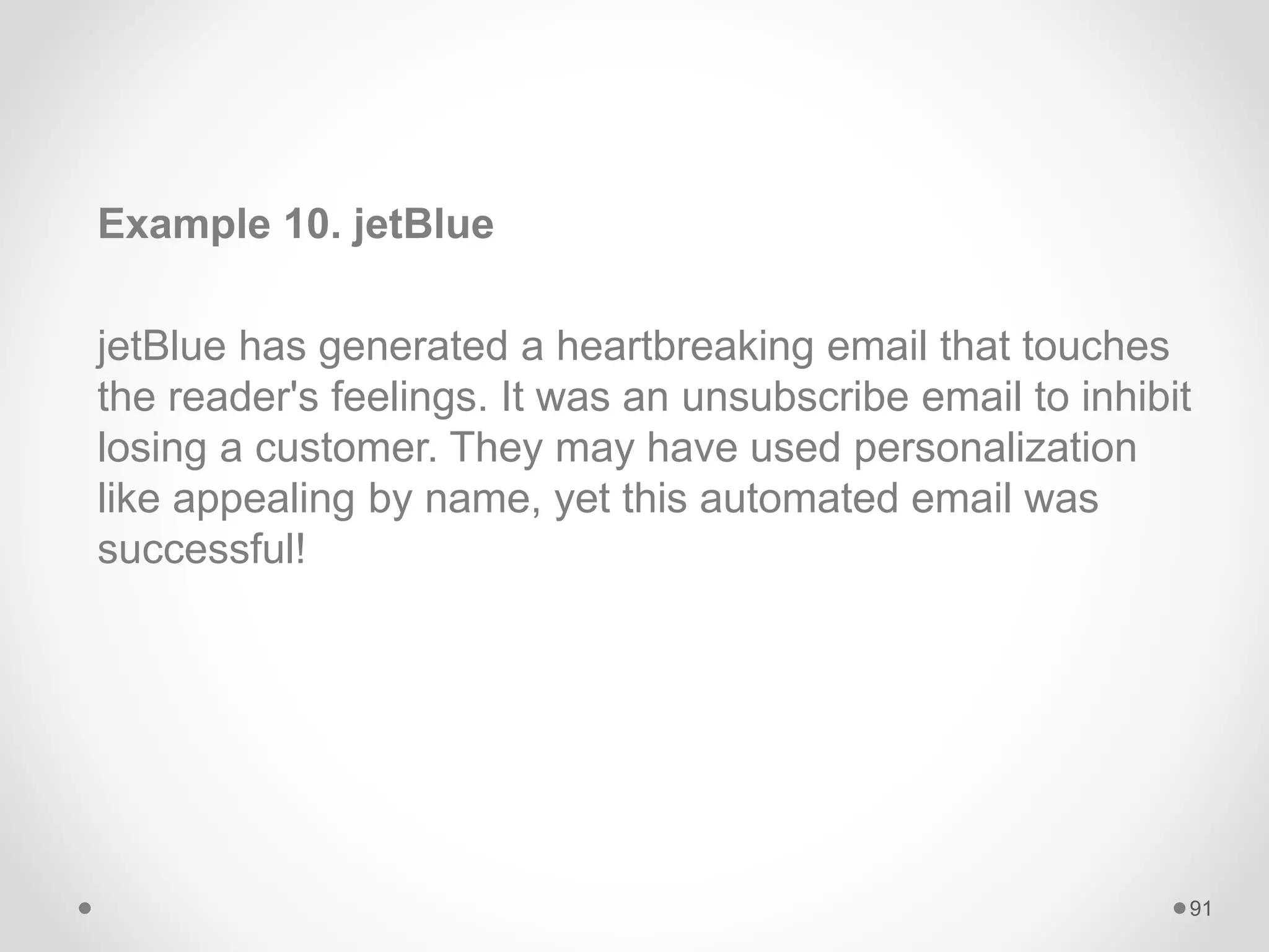 Example 10. jetBlue
jetBlue has generated a heartbreaking email that touches
the reader's feelings. It was an unsubscribe email to inhibit
losing a customer. They may have used personalization
like appealing by name, yet this automated email was
successful!
91
 