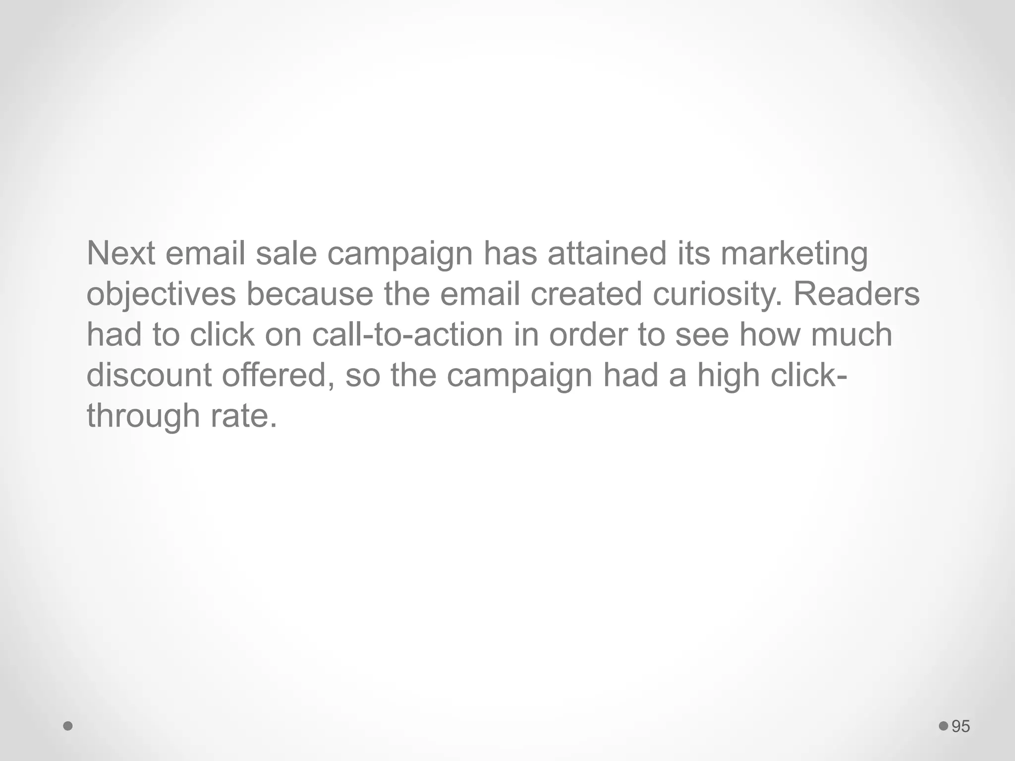 Next email sale campaign has attained its marketing
objectives because the email created curiosity. Readers
had to click on call-to-action in order to see how much
discount offered, so the campaign had a high click-
through rate.
95
 