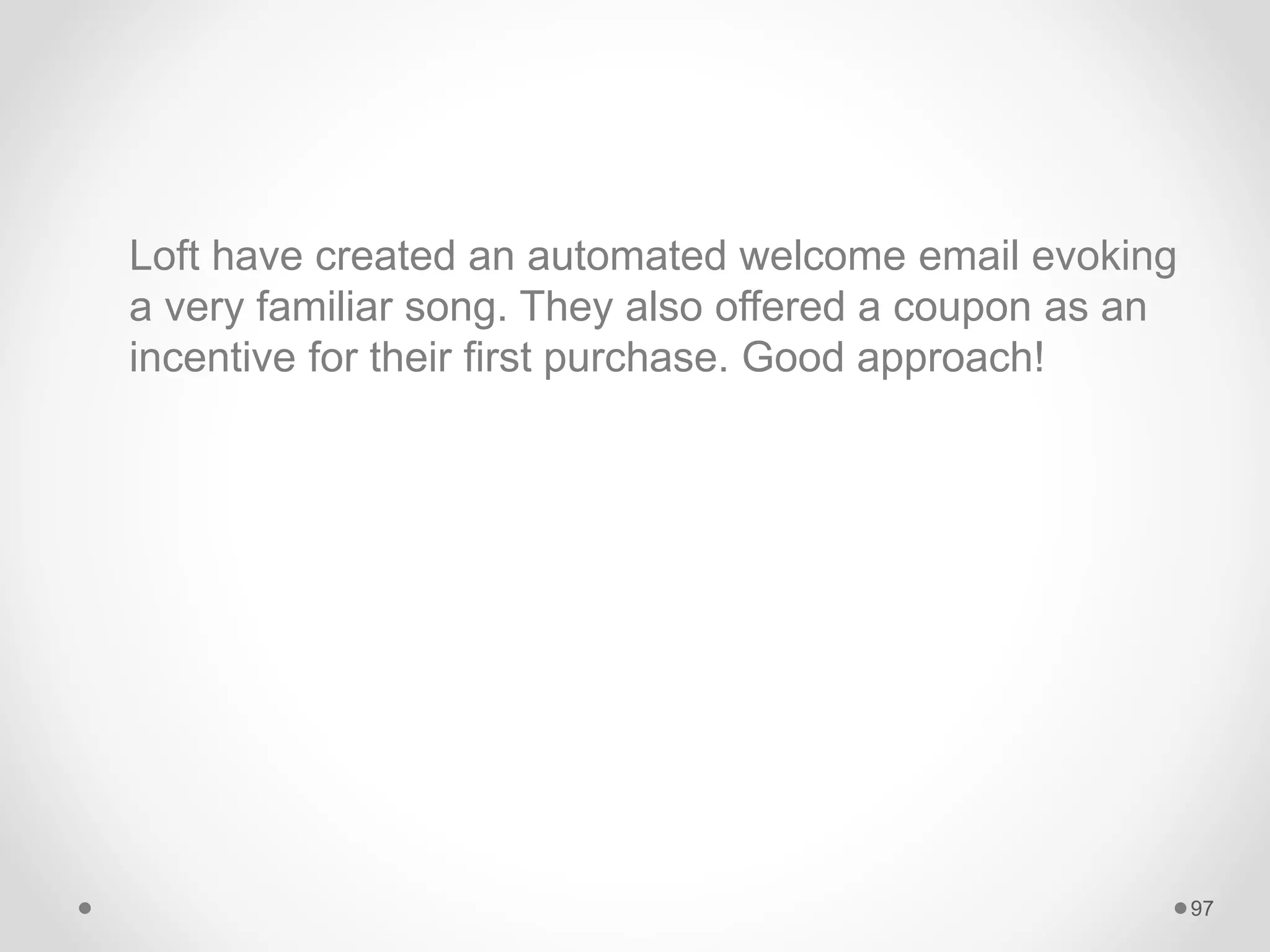 Loft have created an automated welcome email evoking
a very familiar song. They also offered a coupon as an
incentive for their first purchase. Good approach!
97
 
