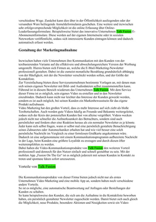 verschiedene Wege. Zunächst kann dies über in der Öffentlichkeit ausliegenden oder der
versandten Ware beiliegende Anmeldeformularen geschehen. Eine weitere und inzwischen
sehr erfolgsversprechende Möglichkeit ist die online Erfassung über Online-
Leaderfassungsformulare. Beispielsweise bietet das innovative Unternehmen Talk Fusion E-
Abonnementformulare. Diese werden auf der eigenen Internetseite oder in sozialen
Netzwerken veröffentlicht, sodass sich interessierte Kunden eintragen können und dadurch
automatisch erfasst werden.

Gestaltung der Marketingmaßnahme

Inzwischen haben viele Unternehmen ihre Kommunikation mit den Kunden von der
textbasierenden Variante auf die effektivere und abwechslungsreichere Version der Werbung
umgestellt. Hierzu bieten sich Firmen an, welche die E-Mail-Marketing-Newsletter
professionell gestalten. Dabei ist die zumeist monatliche Bezahlung grundsätzlich abhängig
von der Häufigkeit, mit der die Newsletter verschickt werden sollen, und der Größe der
Kontaktliste.
Zur Vereinfachung bieten diese Serviceunternehmen bestimmte Vorlagen an, mit denen man
sich seinen eigenen Newsletter mit Bild- und Audiodateien selbst zusammenstellen kann.
Führend ist in diesem Bereich wiederum das Unternehmen Talk Fusion. Mit dem Service
dieser Firma ist es möglich, sein eigenes Video zu erstellen und in den Newsletter
einzubinden. Dadurch kann nicht nur leichter das Interesse der Kunden geweckt werden,
sondern es ist auch möglich, bei seinen Kunden ein Markenbewusstsein für das eigene
Produkt aufzubauen.
Video Marketing hat den großen Vorteil, dass es mehr Interesse auf sich zieht als bloße
Textbotschaften. Auch werden gute Videos häufig an Freunde und Bekannte weitergeleitet,
sodass sich der Kreis der potenziellen Kunden fast von alleine vergrößert. Videos wecken
jedoch nicht nur schneller die Aufmerksamkeit des Betrachters, sondern sind auch
persönlicher und fordern eher eine Reaktion heraus als ein normaler Newsletter es je könnte.
Jeder kann sich selbst fragen, wann er selbst mal eine persönlich gestaltete Benachrichtigung
seines Zahnarztes oder Automechaniker erhalten hat und wie viel besser eine solch
persönliche Nachricht im Vergleich zu einer formlosen Grußkarte angekommen wäre.
Dadurch ist eine aufgenommene mit einem Kommunikationsprogramm aufbereitete Nachricht
in der Lage, beim Kunden eine größere Loyalität zu erzeugen und durch diesen öfter
weiterempfohlen zu werden.
Dabei haben die Video-Kommunikationsprodukte von Talk Fusion den weiteren Vorteil
professionell und dennoch für den Nutzer einfach und schnell gestaltbar zu sein. Mit der
mobilen App „Fusion On The Go“ ist es möglich jederzeit mit seinen Kunden in Kontakt zu
treten und spontane Ideen sofort umzusetzen.

Vorteile von Talk Fusion

Die Kommunikationsprodukte von dieser Firma bieten jedoch nicht nur als erstes
Unternehmen Video Marketing und eine mobile App an, sondern haben noch verschiedene
andere Vorteile.
So ist es mögliche, eine automatische Beantwortung auf Anfragen oder Bestellungen der
Kunden zu schalten.
So kann beispielsweise den Kunden, die sich um die Aufnahme in die Kontaktliste beworben
haben, ein persönlich gestalteter Newsletter zugeschickt werden. Damit bietet sich auch gleich
die Möglichkeit, neue Produkte, besondere Aktionen und Neuigkeiten sowie ein Video-
 