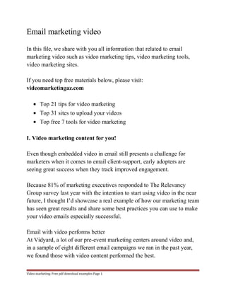 Email marketing video 
In this file, we share with you all information that related to email 
marketing video such as video marketing tips, video marketing tools, 
video marketing sites. 
If you need top free materials below, please visit: 
videomarketingaz.com 
· Top 21 tips for video marketing 
· Top 31 sites to upload your videos 
· Top free 7 tools for video marketing 
I. Video marketing content for you! 
Even though embedded video in email still presents a challenge for 
marketers when it comes to email client-support, early adopters are 
seeing great success when they track improved engagement. 
Because 81% of marketing executives responded to The Relevancy 
Group survey last year with the intention to start using video in the near 
future, I thought I’d showcase a real example of how our marketing team 
has seen great results and share some best practices you can use to make 
your video emails especially successful. 
Email with video performs better 
At Vidyard, a lot of our pre-event marketing centers around video and, 
in a sample of eight different email campaigns we ran in the past year, 
we found those with video content performed the best. 
Video marketing. Free pdf download examples Page 1 
 