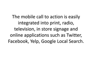 The mobile call to action is easily integrated into print, radio, television, in store signage and online applications such as Twitter, Facebook, Yelp, Google Local Search. 