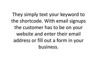 They simply text your keyword to the shortcode. With email signups the customer has to be on your website and enter their email address or fill out a form in your business. 