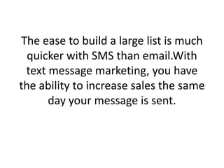 The ease to build a large list is much quicker with SMS than email.With text message marketing, you have the ability to increase sales the same day your message is sent. 