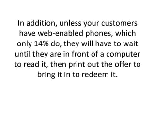 In addition, unless your customers have web-enabled phones, which only 14% do, they will have to wait until they are in front of a computer to read it, then print out the offer to bring it in to redeem it. 