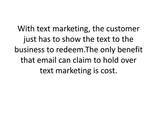 With text marketing, the customer just has to show the text to the business to redeem.The only benefit that email can claim to hold over text marketing is cost. 