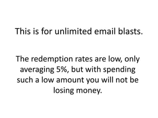 The redemption rates are low, only averaging 5%, but with spending such a low amount you will not be losing money.This is for unlimited email blasts. 