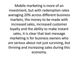 Mobile marketing is more of an investment, but with redemption rates averaging 20% across different business markets, the money to be made with increased sales, increased customer loyalty and the ability to make instant sales, it is clear that text message marketing is for business owners who are serious about not just surviving, but thriving and increasing sales during this economy.