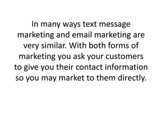 In many ways text message marketing and email marketing are very similar. With both forms of marketing you ask your customers to give you their contact information so you may market to them directly. 