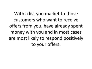 With a list you market to those customers who want to receive offers from you, have already spent money with you and in most cases are most likely to respond positively to your offers.