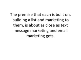 The premise that each is built on, building a list and marketing to them, is about as close as text message marketing and email marketing gets. 