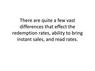There are quite a few vast differences that effect the redemption rates, ability to bring instant sales, and read rates.