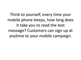 Think to yourself, every time your mobile phone beeps, how long does it take you to read the text message? Customers can sign up at anytime to your mobile campaign. 