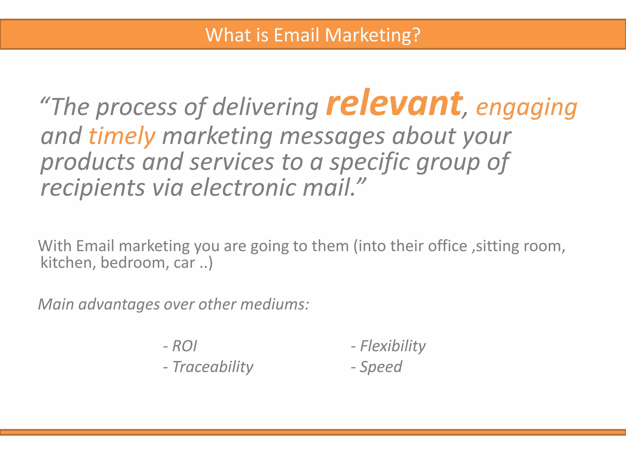 What is Email Marketing?“The process of delivering relevant, engaging and timely marketing messages about your products and services to a specific group of recipients via electronic mail.”With Email marketing you are going to them (into their office ,sitting room, kitchen, bedroom, car ..) Main advantages over other mediums:			- ROI    			- Flexibility			- Traceability  		- Speed 