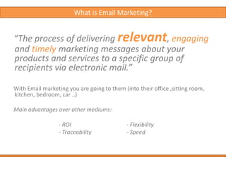 What is Email Marketing?“The process of delivering relevant, engaging and timely marketing messages about your products and services to a specific group of recipients via electronic mail.”With Email marketing you are going to them (into their office ,sitting room, kitchen, bedroom, car ..) Main advantages over other mediums:			- ROI    			- Flexibility			- Traceability  		- Speed 