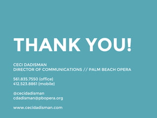 THANK YOU!
CECI DADISMAN
DIRECTOR OF COMMUNICATIONS // PALM BEACH OPERA
561.835.7550 {office}
412.523.8861 {mobile}
@cecidadisman
cdadisman@pbopera.org
www.cecidadisman.com
 