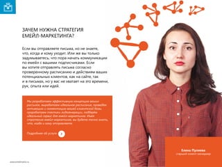 Зачем нужна стратегия
емейл-маркетинга?
Если вы отправляете письма, но не знаете,
что, когда и кому уходит. Или же вы только
задумываетесь, что пора начать коммуникации
по емейл с вашими подписчиками. Если
вы хотите отправлять письма согласно
проверенному расписанию и действиям ваших
потенциальных клиентов, как на сайте, так
и в письмах, но у вас не хватает на это времени,
рук, опыта или идей.

Мы разработаем эффективную концепцию ваших
рассылок, выработаем идеальное расписание, проведём
активацию и сегментацию вашей клиентской базы,
проработаем тактики лидогенерации, подберём
идеальный сервис для емейл-маркетинга. Имея
стратегию емейл-маркетинга, вы будете точно знать,
что, когда и кому отправляете.
Подробнее об услуге

Елена Пуляева

cтарший клиент-менеджер
www.emailmatrix.ru

10

 