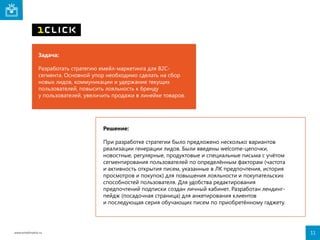 Задача:
Разработать стратегию емейл-маркетинга для B2Cсегмента. Основной упор необходимо сделать на сбор
новых лидов, коммуникации и удержание текущих
пользователей, повысить лояльность к бренду
у пользователей, увеличить продажи в линейке товаров.

Решение:
При разработке стратегии было предложено несколько вариантов
реализации генерации лидов. Были введены welcome-цепочки,
новостные, регулярные, продуктовые и специальные письма с учётом
сегментирования пользователей по определённым факторам (частота
и активность открытия писем, указанные в ЛК предпочтения, история
просмотров и покупок) для повышения лояльности и покупательских
способностей пользователя. Для удобства редактирования
предпочтений подписки создан личный кабинет. Разработан лендингпейдж (посадочная страница) для анкетирования клиентов
и последующая серия обучающих писем по приобретённому гаджету.

www.emailmatrix.ru

11

 