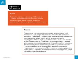 Задача:
Разработать стратегию рассылок для B2B-сегмента.
Основной упор необходимо сделать на построении
выгодного образа бренда: сильной, динамично
развивающейся компании, профессионалов своего дела.

Решение:
Разработанная стратегия учитывала несколько дополнительных путей
привлечения лидов, сохраняя сайт основным каналом. Для увеличения
лояльности и вовлечения в диалог создана welcome-цепочка, учитывающая
язык подписчика. Каждое письмо данной цепочки несёт в себе
индивидуальный смысл: от увеличения активности в социальных сетях до
использования ряда услуг. При этом все сообщения подаются в формате,
увеличивающем лояльность подписчика. Основной точкой при построении
диалога стал созданный совместными усилиями «Клуб профессионалов».
Политика новостных писем базируется на следующих «принципах»:
предоставление полезных решений без агрессивных продаж, продвижение
своего бренда и партнёров, вывод подписчиков на разносторонний диалог
(например, с помощью конкурсов).

www.emailmatrix.ru

13

 