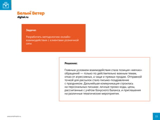 Задача:
Разработать методологию онлайнвзаимодействия с клиентами розничной
сети.

Решение:
Главным условием взаимодействия стала позиция «мягких»
обращений — только по действительно важным темам,
отказ от агрессивных, а чаще и прямых продаж. Отправной
точкой для рассылок стало письмо-поздравление
с праздником. Дальнейшая коммуникация строилась
на персональных письмах: личные промо-коды, цены,
рассчитанные с учётом бонусного баланса, и приглашения
на различные тематические мероприятия.

www.emailmatrix.ru

15

 