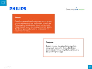 Совместно с

Задача:
Разработать дизайн шаблона новостного письма,
оптимизированного под мобильные устройства.
Письмо должно содержать блоки: контентный,
продуктовый, блок с промо-акциями, тест-драйв.
Все блоки должны быть легки в исправлении
и взаимозаменяемы.

Решение:
Дизайн письма был разработан с учётом
концепций responsive design. Все блоки
взаимозаменяемы и могут быть исправлены
без участия дизайнера.

www.emailmatrix.ru

24

 