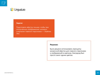 Задача:
Подготовить вёрстку письма, чтобы при
отключённых изображениях читались
очертания главного персонажа — Львёнка
Лео.

Решение:
Было решено использовать принципы
мозаичной вёрстки для главного персонажа
и изображений в картинах. Бэкграунд был
просто залит одним цветом.

www.emailmatrix.ru

26

 