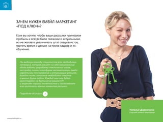 Зачем нужен емейл-маркетинг
«под ключ»?
Если вы хотите, чтобы ваши рассылки приносили
прибыль и всегда были свежими и актуальными,
но не желаете увеличивать штат специалистов,
тратить время и деньги на поиск кадров и их
обучение.

Мы выделим команду специалистов всех необходимых
категорий, которая возьмёт на себя максимальный
объём работы: разработку тактических шагов,
настройку писем в платформе автоматизации емейлмаркетинга, тестирование и оптимизацию рассылок,
дизайны писем, написание необходимых текстов
и многие другие задачи. Каждый наш шаг будет
ориентирован на достижение вашего KPI
и закреплён строгой отчётностью и согласованием
всех критически важных моментов рассылки.
Подробнее об услуге

Наталья Дорожкина

старший клиент-менеджер
www.emailmatrix.ru

28

 