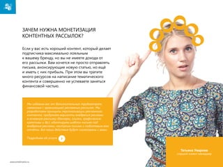 Зачем нужна монетизация
контентных рассылок?
Если у вас есть хороший контент, который делает
подписчика максимально лояльным
к вашему бренду, но вы не имеете дохода от
его рассылки. Вам хочется не просто отправлять
письма, анонсирующие новую статью, но ещё
и иметь с них прибыль. При этом вы тратите
много ресурсов на написание тематического
контента и совершенно не успеваете заняться
финансовой частью.

Мы избавим вас от дополнительных трудозатрат,
связанных с организацией рекламных рассылок. Мы
разработаем принципы персонализации рекламного
контента, продумаем варианты внедрения рекламы
в основную рассылку (баннеры, ссылки, графические
креативы и др.), адаптируем шаблон письма под
внедрение рекламы, настроим письма и подготовим вам
отчёты. Все наши действия будут согласованы с вами.
Подробнее об услуге

Татьяна Уварова

старший клиент-менеджер
www.emailmatrix.ru

31

 