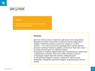 Задача:
Повышение лояльности и монетизация
контентной рассылки.

Решение:
Для того чтобы успешно совместить две цели, было предложено
разработать емейл-письмо без основных аспектов агрессивных
продаж: элементов каталога, срочности, скидок и т. д. Весь
контент — это статья, полностью размещённая в письме. Данное
решение призвано повысить уровень лояльности. При этом статья —
это практический урок по созданию образа.
Инструменты создания образа заботливо подобраны для подписчика
и оформлены ссылками. При этом особую интригу (а значит,
и переходы) создаёт верхний креатив, изображающий
не конкретный подарок к заказу, а сюрприз от героя письма.
Завершает сообщение приятный подарок, актуальный для летнего
сезона.

www.emailmatrix.ru

32

 