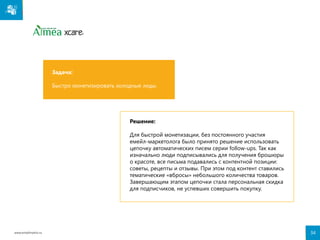Задача:
Быстро монетизировать холодные лиды.

Решение:
Для быстрой монетизации, без постоянного участия
емейл-маркетолога было принято решение использовать
цепочку автоматических писем серии follow-ups. Так как
изначально люди подписывались для получения брошюры
о красоте, все письма подавались с контентной позиции:
советы, рецепты и отзывы. При этом под контент ставились
тематические «вбросы» небольшого количества товаров.
Завершающим этапом цепочки стала персональная скидка
для подписчиков, не успевших совершить покупку.

www.emailmatrix.ru

34

 