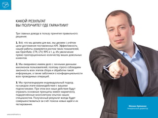 Какой результат
вы получите? Где гарантии?
Три главных довода в пользу принятия правильного
решения:
1. Всё, что мы делаем для вас, мы делаем с учётом
цели достижения поставленных KPI. Эффективность
нашей работы измеряется ростом таких показателей,
как OpenRate, CTR, LTV, RPE и т. д. Их увеличение
прямо пропорционально количеству ваших довольных
клиентов.
2. Мы ежедневно имеем дело с личными данными
миллионов пользователей, поэтому строго соблюдаем
законность всех этапов сбора и обработки такой
информации, а также заботимся о конфиденциальности
всех проводимых операций.
3. Мы пропагандируем индивидуальный подход
на каждом этапе взаимодействия с вашими
подписчиками. При этом все наши действия будут
отражать основные принципы емейл-маркетинга,
подкреплённые многолетним опытом наших
специалистов. Полученный результат всегда будет
совершенствоваться за счёт поиска новых идей и их
тестирования.

www.emailmatrix.ru

Михаил Ерёменко
генеральный директор

36

 