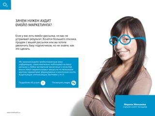 Зачем нужен аудит
емейл-маркетинга?
Если у вас есть емейл-рассылка, но вас не
устраивает результат. Хочется большего отклика,
продаж с вашей рассылки или вы хотите
увеличить базу подписчиков, но не знаете, как
это сделать.

Мы проанализируем предоставленную вами
информацию, самостоятельно подпишемся на вашу
рассылку и дадим экспертное заключение о качестве
ваших емейл-маркетинговых процессов по нескольким
группам параметров: формирование клиентского листа,
визуализация, оптимизация, доставка и т. д.
Подробнее об услуге

Поcмотреть видео

Марина Меньшова

cтарший клиент-менеджер
www.emailmatrix.ru

7

 