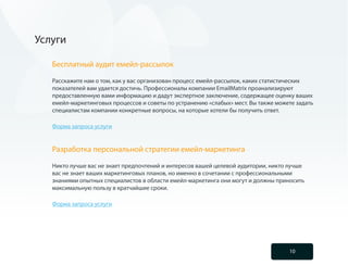 Услуги

   Бесплатный аудит емейл-рассылок

   Расскажите нам о том, как у вас организован процесс емейл-рассылок, каких статистических
   показателей вам удается достичь. Профессионалы компании EmailMatrix проанализируют
   предоставленную вами информацию и дадут экспертное заключение, содержащее оценку ваших
   емейл-маркетинговых процессов и советы по устранению «слабых» мест. Вы также можете задать
   специалистам компании конкретные вопросы, на которые хотели бы получить ответ.

   Форма запроса услуги


   Разработка персональной стратегии емейл-маркетинга

   Никто лучше вас не знает предпочтений и интересов вашей целевой аудитории, никто лучше
   вас не знает ваших маркетинговых планов, но именно в сочетании с профессиональными
   знаниями опытных специалистов в области емейл-маркетинга они могут и должны приносить
   максимальную пользу в кратчайшие сроки.

   Форма запроса услуги




                                                                                    10
 